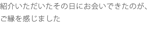 紹介いただいたその日にお会いできたのが、ご縁を感じました