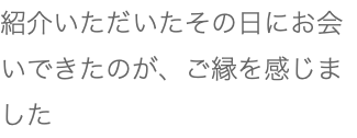 紹介いただいたその日にお会いできたのが、ご縁を感じました