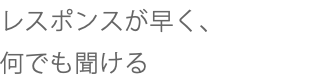 レスポンスが早く、 何でも聞ける