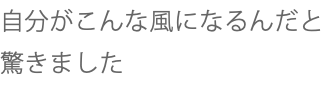 自分がこんな風になるんだと驚きました