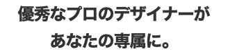 優秀なプロのデザイナーが あなたの専属に。