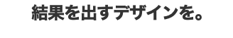  結果を出すデザインを。