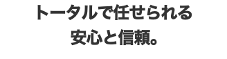 トータルで任せられる 安心と信頼。