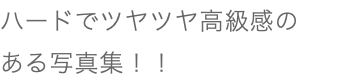 ハードでツヤツヤ高級感の ある写真集！！