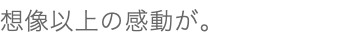 想像以上の感動が。