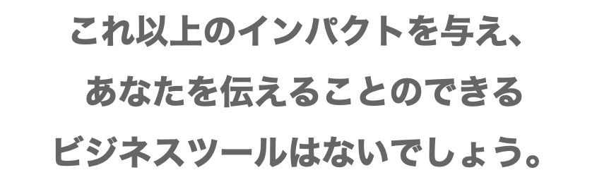 これ以上のインパクトを与え、 あなたを伝えることのできる ビジネスツールはないでしょう。