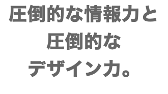 圧倒的な情報力と 圧倒的な デザイン力。