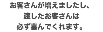 お客さんが増えましたし、 渡したお客さんは 必ず喜んでくれます。