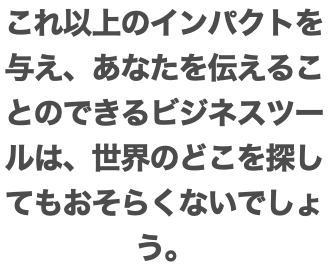 これ以上のインパクトを与え、あなたを伝えることのできるビジネスツールは、世界のどこを探してもおそらくないでしょう。