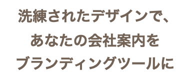  洗練されたデザインで、 あなたの会社案内を ブランディングツールに