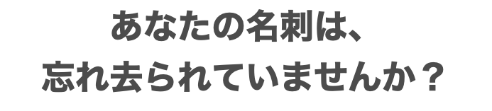 あなたの名刺は、 忘れ去られていませんか？