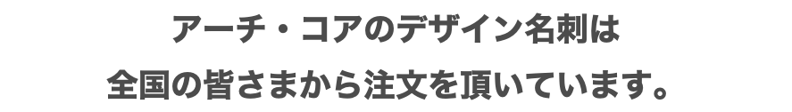 アーチ・コアのデザイン名刺は 全国の皆さまから注文を頂いています。