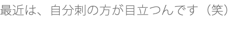 最近は、自分刺の方が目立つんです（笑）