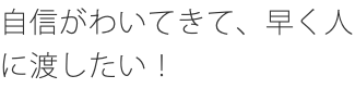 自信がわいてきて、早く人に渡したい！