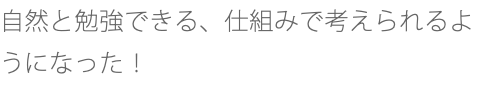 自然と勉強できる、仕組みで考えられるようになった！