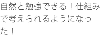 自然と勉強できる！仕組みで考えられるようになった！