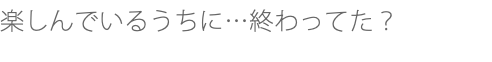 楽しんでいるうちに…終わってた？