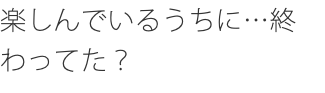 楽しんでいるうちに…終わってた？