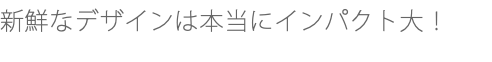 新鮮なデザインは本当にインパクト大！