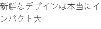 新鮮なデザインは本当にインパクト大！