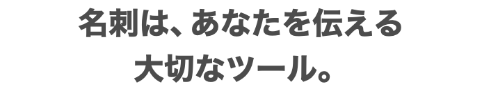 名刺は、あなたを伝える 大切なツール。