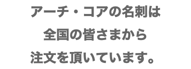 アーチ・コアの名刺は 全国の皆さまから 注文を頂いています。