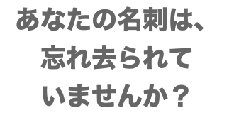 あなたの名刺は、 忘れ去られて いませんか？