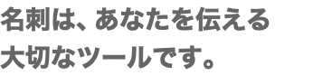 名刺は、あなたを伝える 大切なツールです。