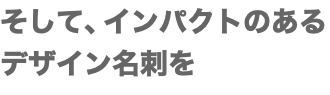 そして、インパクトのある デザイン名刺を