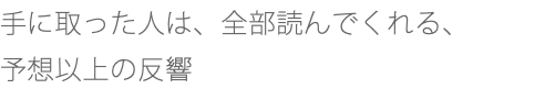 手に取った人は、全部読んでくれる、 予想以上の反響