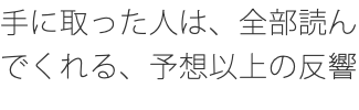 手に取った人は、全部読んでくれる、予想以上の反響