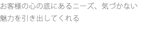 お客様の心の底にあるニーズ、気づかない魅力を引き出してくれる