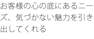 お客様の心の底にあるニーズ、気づかない魅力を引き出してくれる