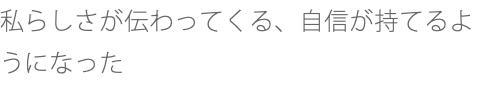 私らしさが伝わってくる、自信が持てるようになった