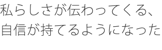 私らしさが伝わってくる、自信が持てるようになった