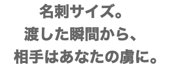 名刺サイズ。 渡した瞬間から、 相手はあなたの虜に。