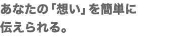 あなたの「想い」を簡単に 伝えられる。