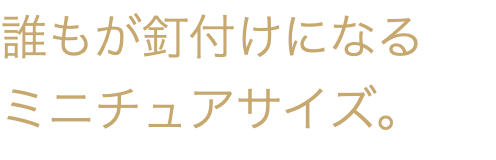 誰もが釘付けになる ミニチュアサイズ。