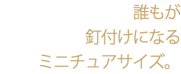 誰もが 釘付けになる ミニチュアサイズ。