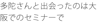 多陀さんと出会ったのは大阪でのセミナーで