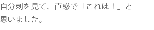 自分刺を見て、直感で「これは！」と 思いました。